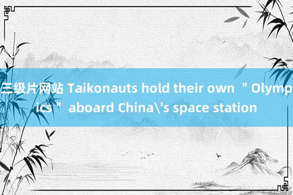 三级片网站 Taikonauts hold their own ＂Olympics＂ aboard China's space station