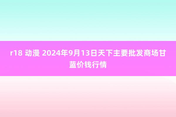 r18 动漫 2024年9月13日天下主要批发商场甘蓝价钱行情
