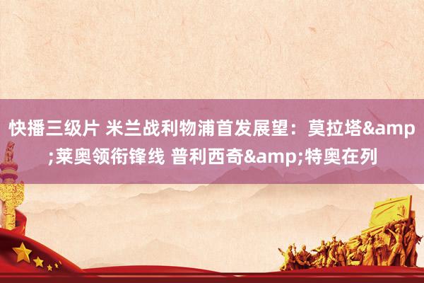 快播三级片 米兰战利物浦首发展望：莫拉塔&莱奥领衔锋线 普利西奇&特奥在列