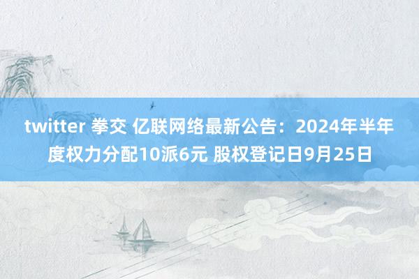 twitter 拳交 亿联网络最新公告:2024年半年度权力分配10派6元 股权登记日9月25日