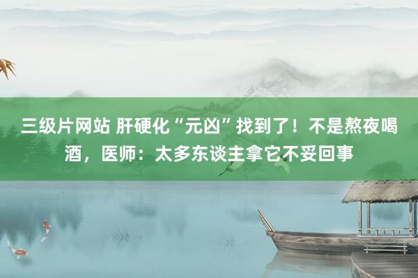 三级片网站 肝硬化“元凶”找到了！不是熬夜喝酒，医师：太多东谈主拿它不妥回事