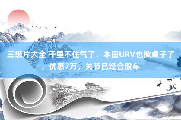 三级片大全 千里不住气了,本田URV也掀桌子了,优惠7万,关节已经合股车