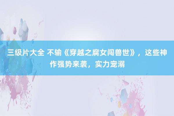 三级片大全 不输《穿越之腐女闯兽世》,这些神作强势来袭,实力宠溺