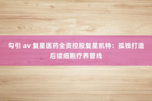 勾引 av 复星医药全资控股复星凯特:孤独打造后续细胞疗养管线