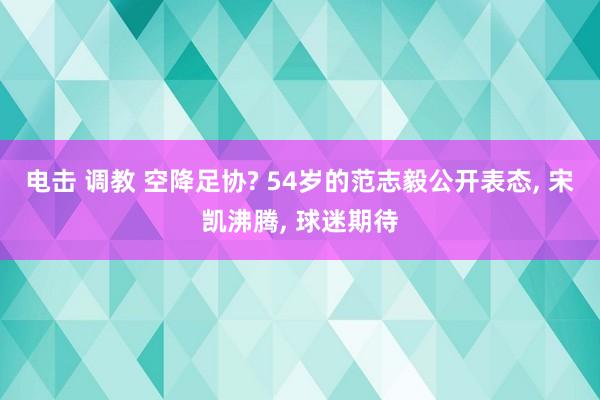 电击 调教 空降足协? 54岁的范志毅公开表态， 宋凯沸腾， 球迷期待