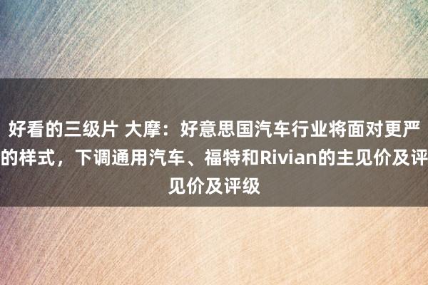 好看的三级片 大摩:好意思国汽车行业将面对更严峻的样式,下调通用汽车、福特和Rivian的主见价及评级