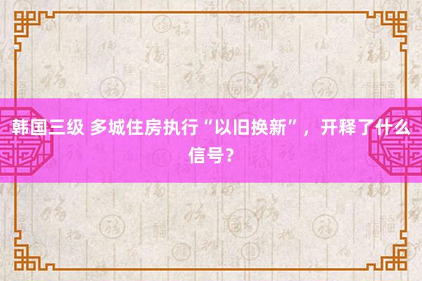 韩国三级 多城住房执行“以旧换新”,开释了什么信号?
