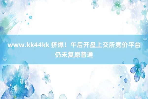 www.kk44kk 挤爆!午后开盘上交所竞价平台仍未复原普通