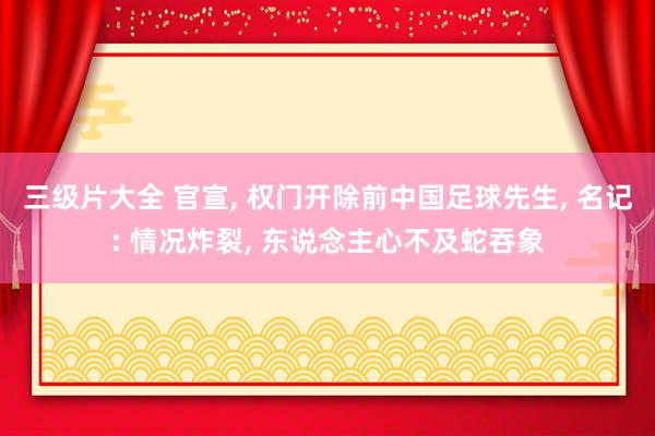 三级片大全 官宣, 权门开除前中国足球先生, 名记: 情况炸裂, 东说念主心不及蛇吞象