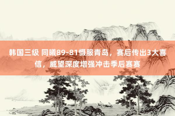 韩国三级 同曦89-81慑服青岛,赛后传出3大喜信,威望深度增强冲击季后赛赛