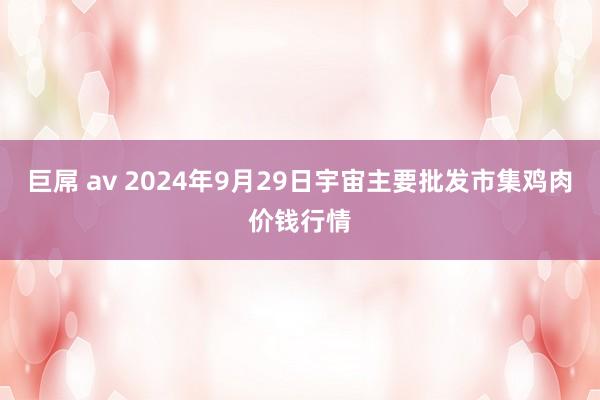 巨屌 av 2024年9月29日宇宙主要批发市集鸡肉价钱行情
