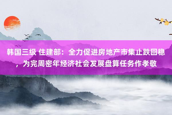 韩国三级 住建部：全力促进房地产市集止跌回稳，为完周密年经济社会发展盘算任务作孝敬