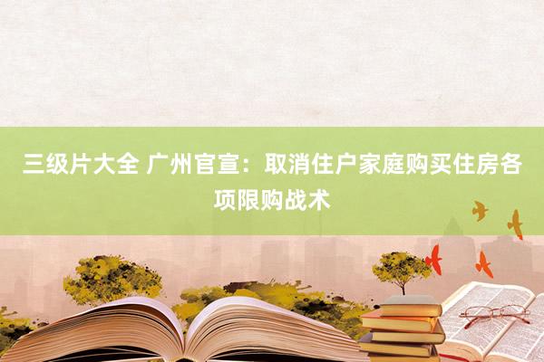 三级片大全 广州官宣：取消住户家庭购买住房各项限购战术
