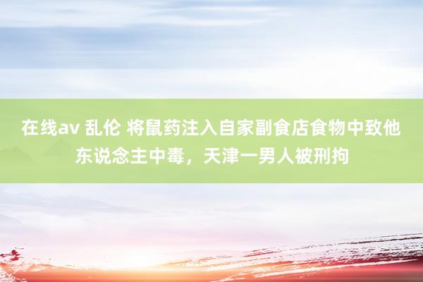 在线av 乱伦 将鼠药注入自家副食店食物中致他东说念主中毒，天津一男人被刑拘