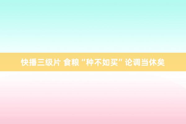 快播三级片 食粮“种不如买”论调当休矣