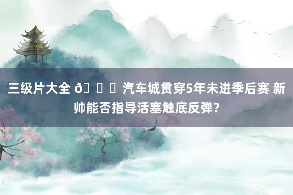 三级片大全 🚗汽车城贯穿5年未进季后赛 新帅能否指导活塞触底反弹?