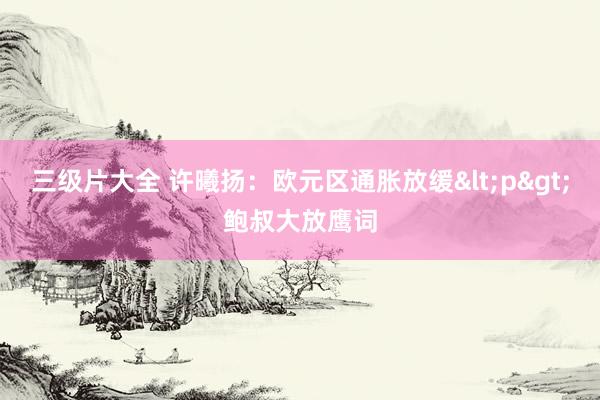 三级片大全 许曦扬:欧元区通胀放缓<p>鲍叔大放鹰词