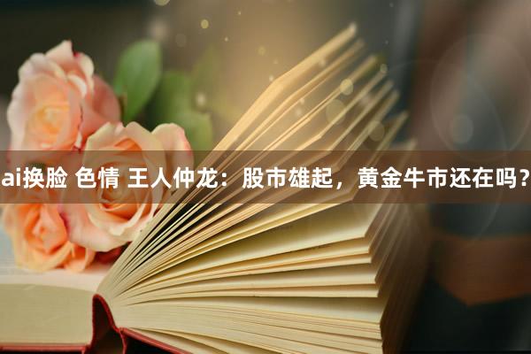 ai换脸 色情 王人仲龙:股市雄起,黄金牛市还在吗?