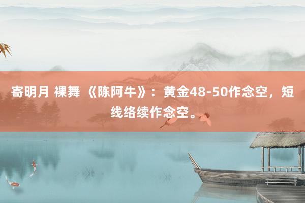 寄明月 裸舞 《陈阿牛》:黄金48-50作念空,短线络续作念空。