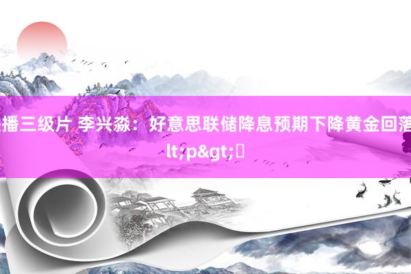 快播三级片 李兴淼:好意思联储降息预期下降黄金回落<p>