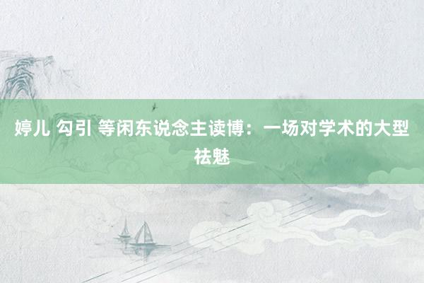 婷儿 勾引 等闲东说念主读博:一场对学术的大型祛魅