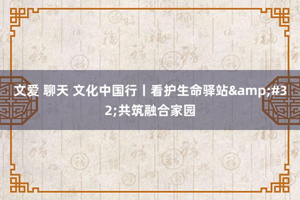 文爱 聊天 文化中国行丨看护生命驿站 共筑融合家园