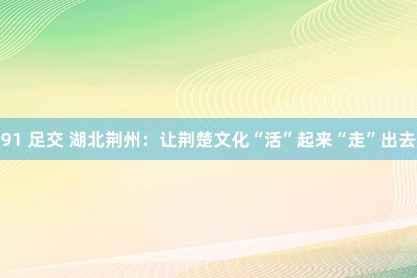 91 足交 湖北荆州:让荆楚文化“活”起来“走”出去
