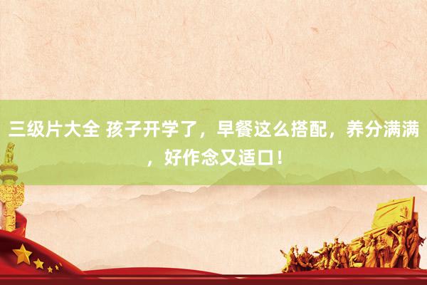 三级片大全 孩子开学了,早餐这么搭配,养分满满,好作念又适口!