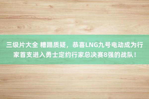 三级片大全 糟蹋质疑,恭喜LNG九号电动成为行家首支进入勇士定约行家总决赛8强的战队!