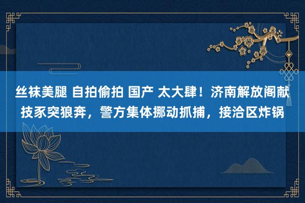 丝袜美腿 自拍偷拍 国产 太大肆！济南解放阁献技豕突狼奔，警方集体挪动抓捕，接洽区炸锅