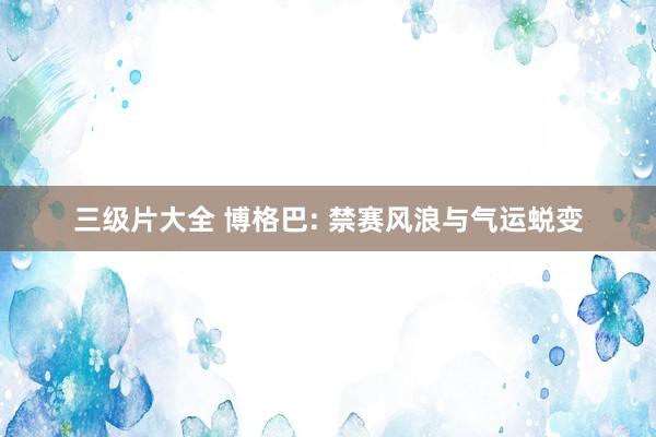 三级片大全 博格巴: 禁赛风浪与气运蜕变