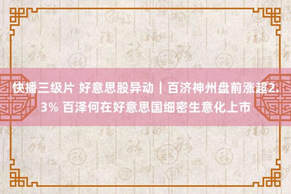 快播三级片 好意思股异动|百济神州盘前涨超2.3% 百泽何在好意思国细密生意化上市