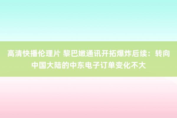 高清快播伦理片 黎巴嫩通讯开拓爆炸后续:转向中国大陆的中东电子订单变化不大