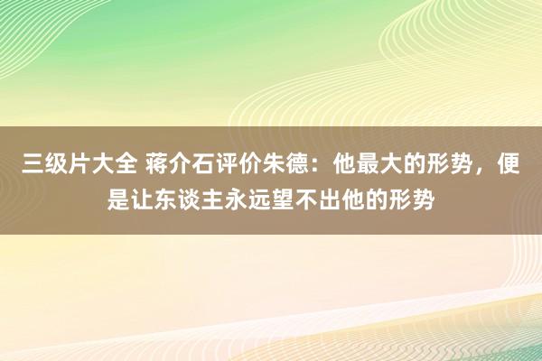 三级片大全 蒋介石评价朱德:他最大的形势,便是让东谈主永远望不出他的形势