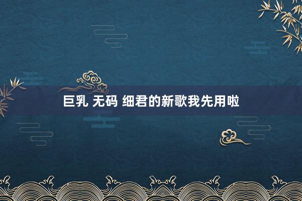 巨乳 无码 细君的新歌我先用啦