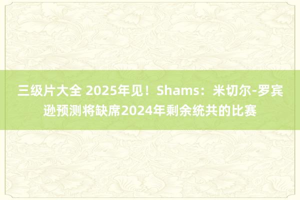 三级片大全 2025年见!Shams:米切尔-罗宾逊预测将缺席2024年剩余统共的比赛