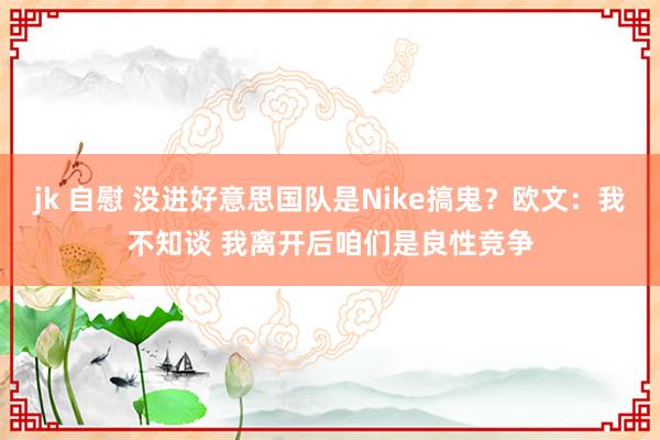 jk 自慰 没进好意思国队是Nike搞鬼?欧文:我不知谈 我离开后咱们是良性竞争