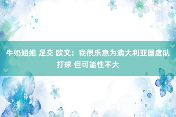 牛奶姐姐 足交 欧文:我很乐意为澳大利亚国度队打球 但可能性不大