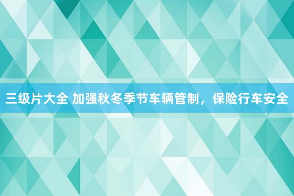 三级片大全 加强秋冬季节车辆管制，保险行车安全