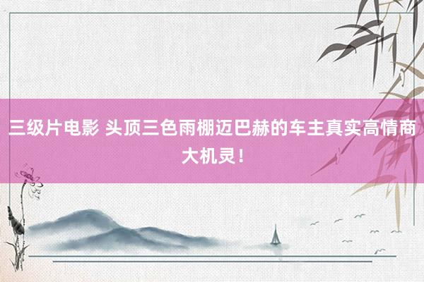 三级片电影 头顶三色雨棚迈巴赫的车主真实高情商大机灵!