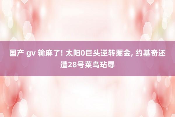 国产 gv 输麻了! 太阳0巨头逆转掘金, 约基奇还遭28号菜鸟玷辱