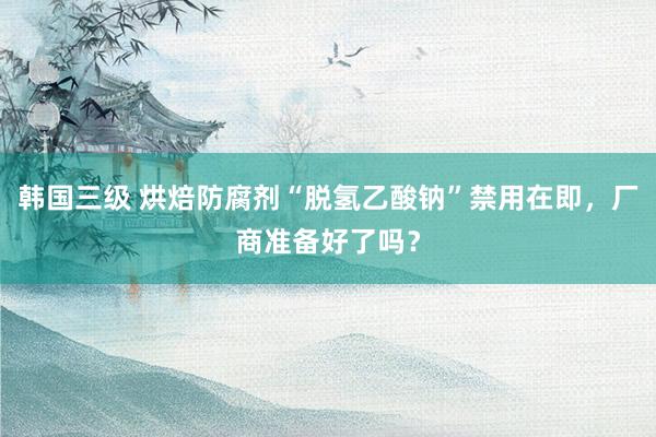 韩国三级 烘焙防腐剂“脱氢乙酸钠”禁用在即,厂商准备好了吗?