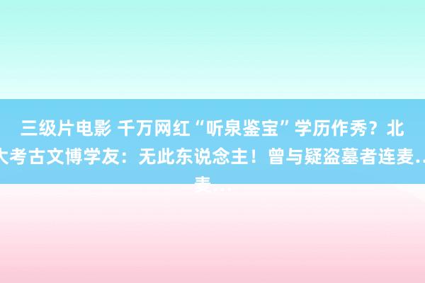 三级片电影 千万网红“听泉鉴宝”学历作秀?北大考古文博学友:无此东说念主!曾与疑盗墓者连麦…