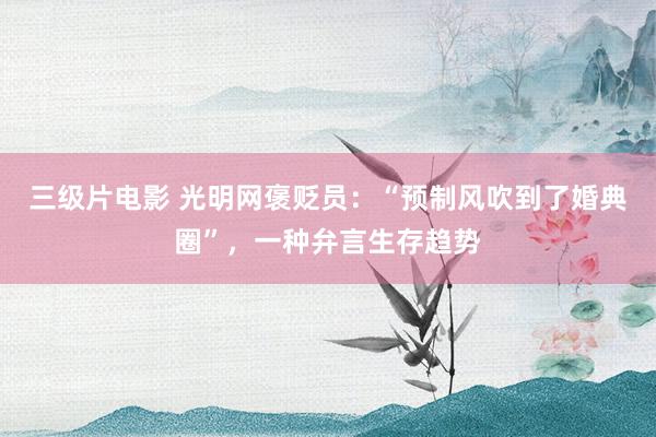 三级片电影 光明网褒贬员:“预制风吹到了婚典圈”,一种弁言生存趋势