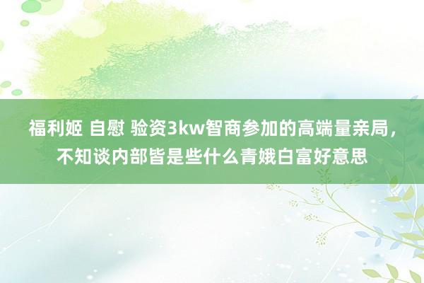 福利姬 自慰 验资3kw智商参加的高端量亲局,不知谈内部皆是些什么青娥白富好意思