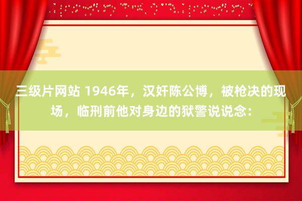 三级片网站 1946年,汉奸陈公博,被枪决的现场,临刑前他对身边的狱警说说念: