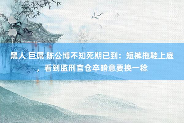 黑人 巨屌 陈公博不知死期已到:短裤拖鞋上庭,看到监刑官仓卒暗意要换一稔