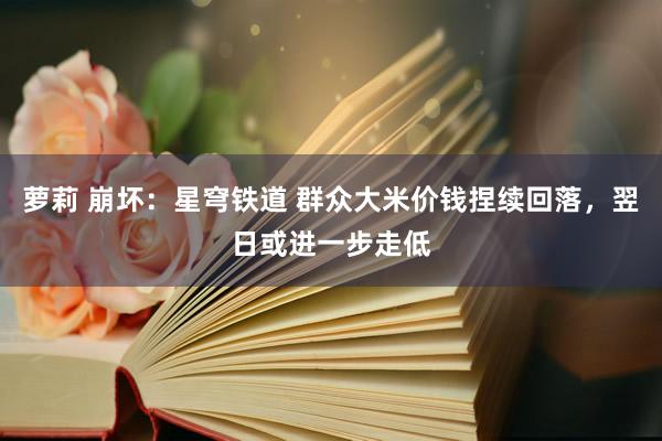 萝莉 崩坏:星穹铁道 群众大米价钱捏续回落,翌日或进一步走低