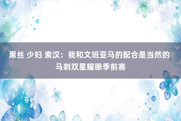 黑丝 少妇 索汉:我和文班亚马的配合是当然的 马刺双星耀眼季前赛
