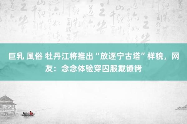 巨乳 風俗 牡丹江将推出“放逐宁古塔”样貌,网友:念念体验穿囚服戴镣铐